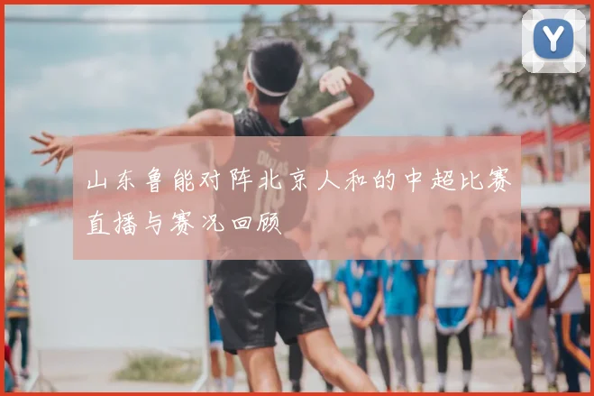 山东鲁能对阵北京人和的中超比赛直播与赛况回顾
