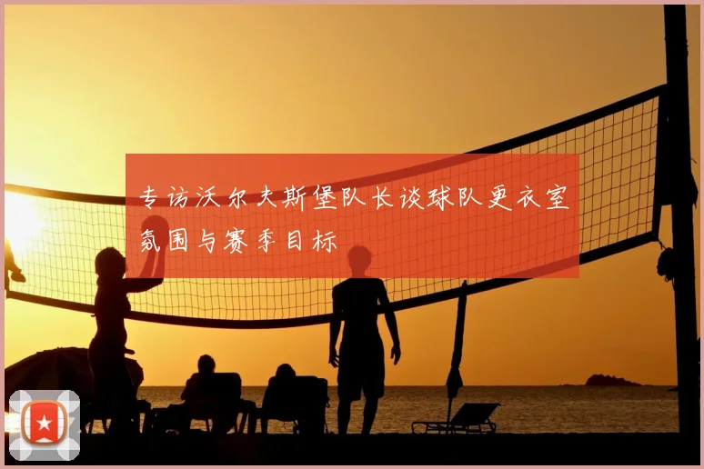 专访沃尔夫斯堡队长谈球队更衣室氛围与赛季目标