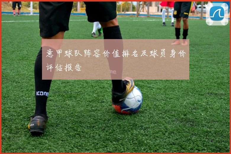 意甲球队阵容价值排名及球员身价评估报告