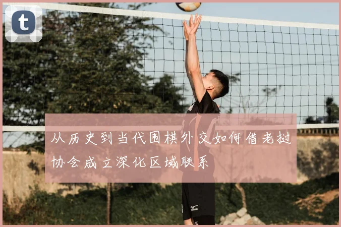 从历史到当代围棋外交如何借老挝协会成立深化区域联系